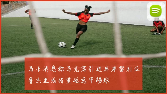 马卡消息称马竞若引进库库雷利亚鲁杰里或将重返意甲踢球