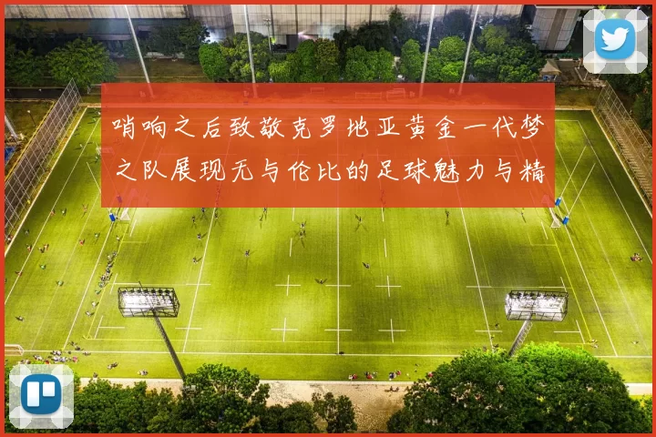 哨响之后致敬克罗地亚黄金一代梦之队展现无与伦比的足球魅力与精神