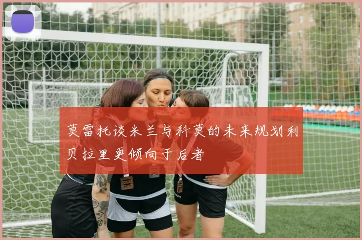 莫雷托谈米兰与科莫的未来规划利贝拉里更倾向于后者
